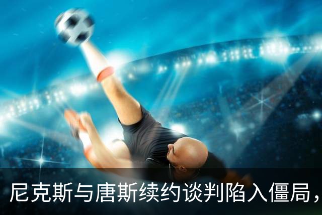 尼克斯与唐斯续约谈判陷入僵局，未来阵容或面临重组